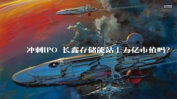 冲刺IPO 长鑫存储能站上万亿市值吗？_产能_全球_行业